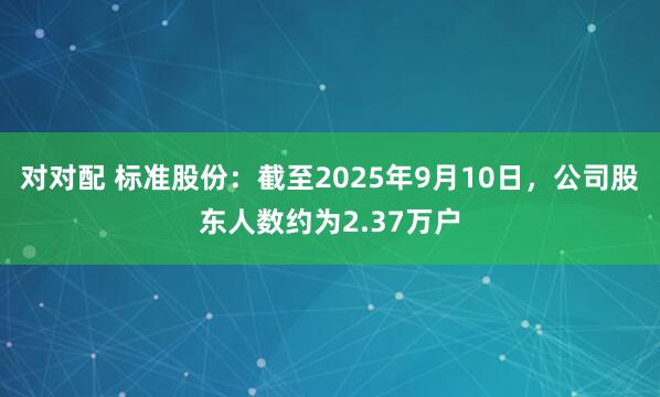对对配 标准股份：截至2025年9月10日，公司股东人数约为2.37万户