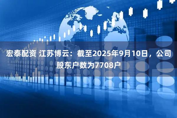 宏泰配资 江苏博云：截至2025年9月10日，公司股东户数为7708户