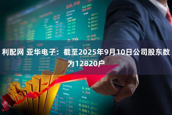 利配网 亚华电子：截至2025年9月10日公司股东数为12820户