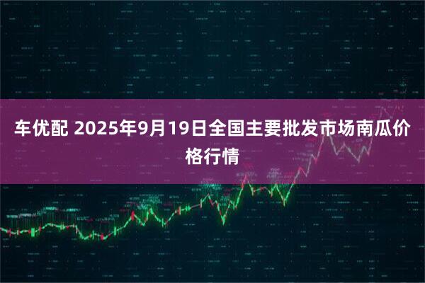 车优配 2025年9月19日全国主要批发市场南瓜价格行情