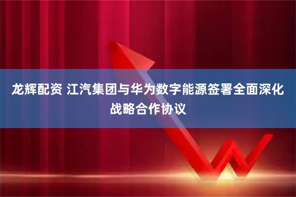 龙辉配资 江汽集团与华为数字能源签署全面深化战略合作协议