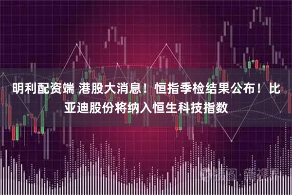 明利配资端 港股大消息！恒指季检结果公布！比亚迪股份将纳入恒生科技指数