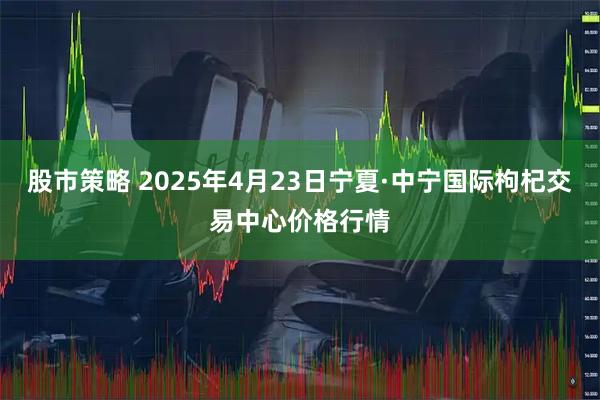 股市策略 2025年4月23日宁夏·中宁国际枸杞交易中心价格行情