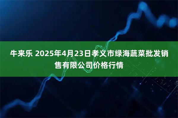 牛来乐 2025年4月23日孝义市绿海蔬菜批发销售有限公司价格行情