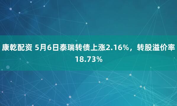 康乾配资 5月6日泰瑞转债上涨2.16%，转股溢价率18.73%