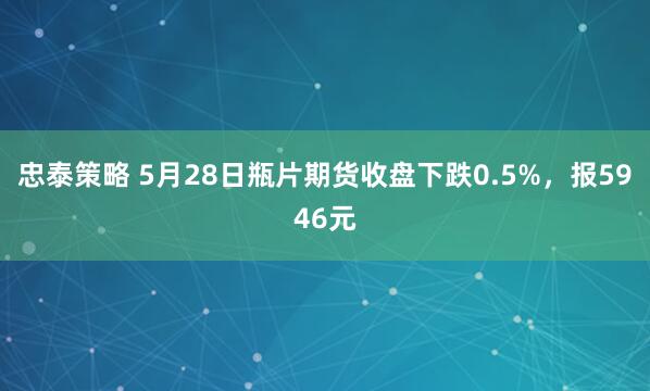 忠泰策略 5月28日瓶片期货收盘下跌0.5%，报5946元