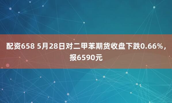 配资658 5月28日对二甲苯期货收盘下跌0.66%，报6590元