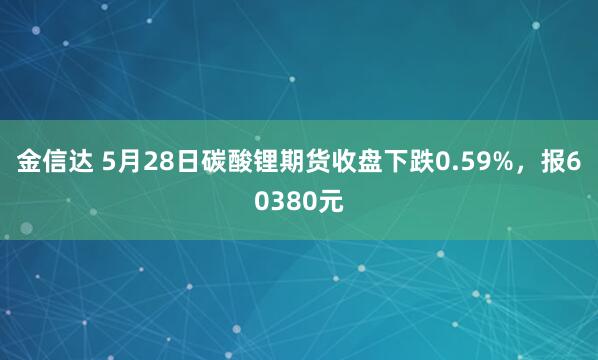 金信达 5月28日碳酸锂期货收盘下跌0.59%，报60380元