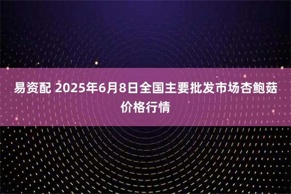 易资配 2025年6月8日全国主要批发市场杏鲍菇价格行情