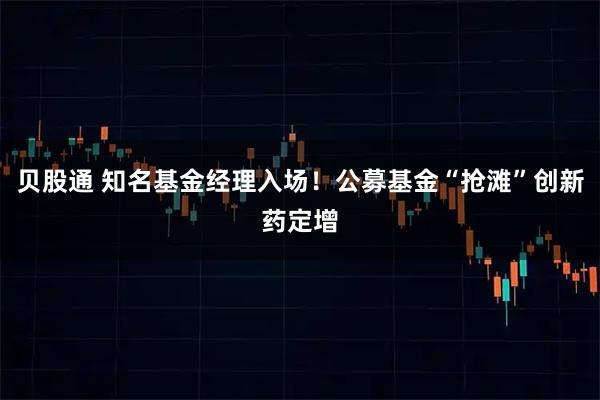 贝股通 知名基金经理入场！公募基金“抢滩”创新药定增