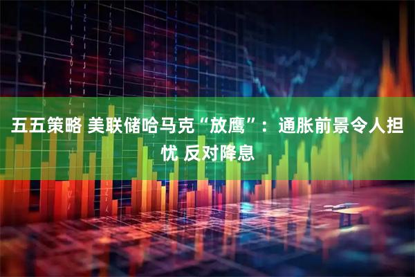 五五策略 美联储哈马克“放鹰”：通胀前景令人担忧 反对降息