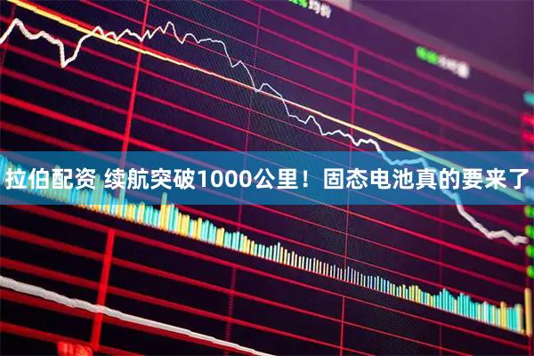 拉伯配资 续航突破1000公里！固态电池真的要来了