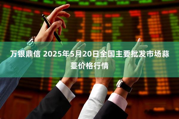 万银鼎信 2025年5月20日全国主要批发市场蒜薹价格行情