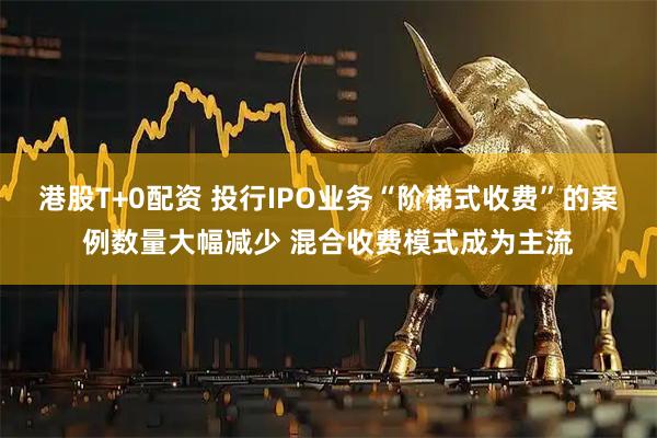 港股T+0配资 投行IPO业务“阶梯式收费”的案例数量大幅减少 混合收费模式成为主流