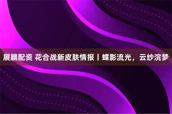 展鵬配资 花合战新皮肤情报丨蝶影流光，云纱浣梦