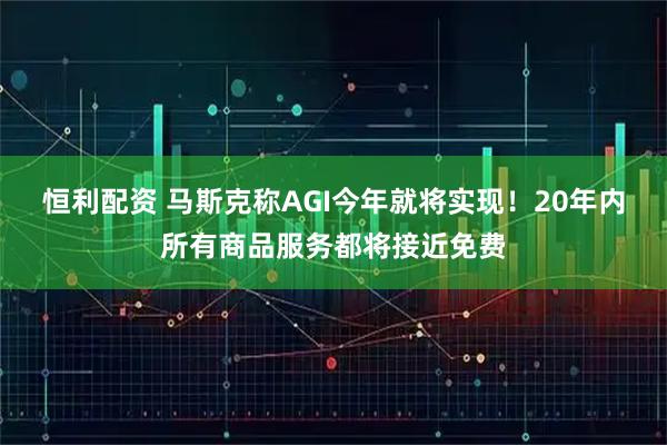 恒利配资 马斯克称AGI今年就将实现！20年内所有商品服务都将接近免费