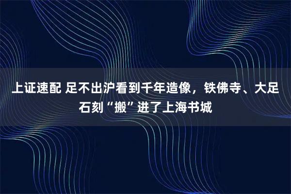 上证速配 足不出沪看到千年造像，铁佛寺、大足石刻“搬”进了上海书城