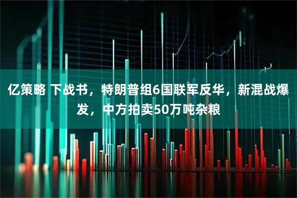 亿策略 下战书，特朗普组6国联军反华，新混战爆发，中方拍卖50万吨杂粮