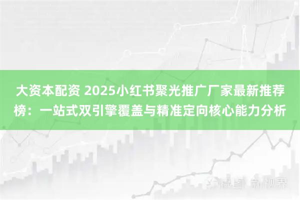 大资本配资 2025小红书聚光推广厂家最新推荐榜：一站式双引擎覆盖与精准定向核心能力分析