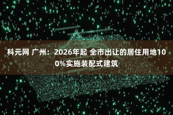 科元网 广州：2026年起 全市出让的居住用地100%实施装配式建筑