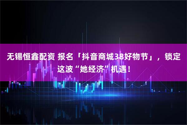 无锡恒鑫配资 报名「抖音商城38好物节」，锁定这波“她经济”机遇！
