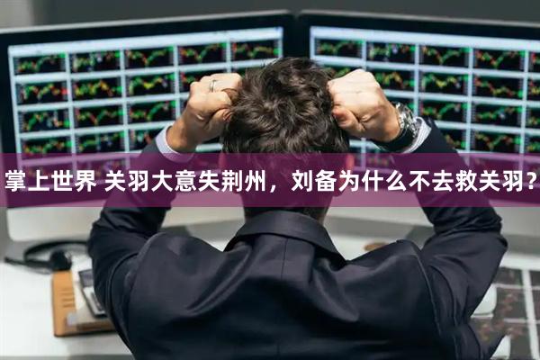 掌上世界 关羽大意失荆州，刘备为什么不去救关羽？