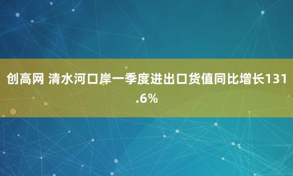 创高网 清水河口岸一季度进出口货值同比增长131.6%