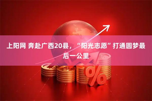 上阳网 奔赴广西20县，“阳光志愿”打通圆梦最后一公里
