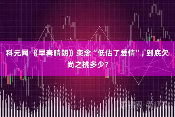 科元网 《早春晴朗》栾念“低估了爱情”, 到底欠尚之桃多少?
